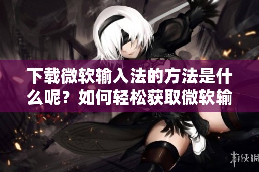 下载微软输入法的方法是什么呢？如何轻松获取微软输入法？