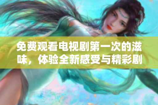 免费观看电视剧第一次的滋味，体验全新感受与精彩剧情在其中