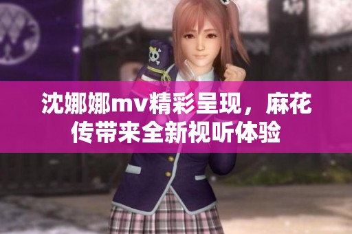 沈娜娜mv精彩呈现，麻花传带来全新视听体验