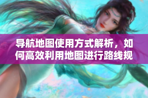 导航地图使用方式解析，如何高效利用地图进行路线规划