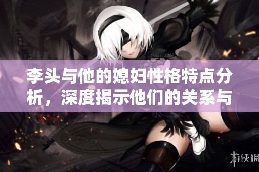 李头与他的媳妇性格特点分析，深度揭示他们的关系与互动方式