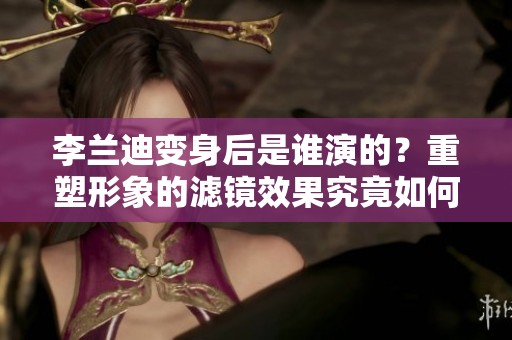 李兰迪变身后是谁演的？重塑形象的滤镜效果究竟如何！