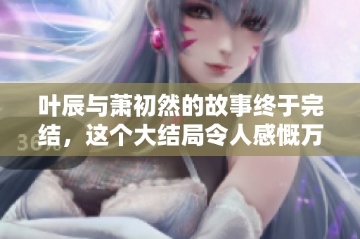 叶辰与萧初然的故事终于完结，这个大结局令人感慨万千