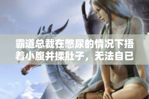 霸道总裁在憋尿的情况下捂着小腹并揉肚子，无法自已的样子令人心疼