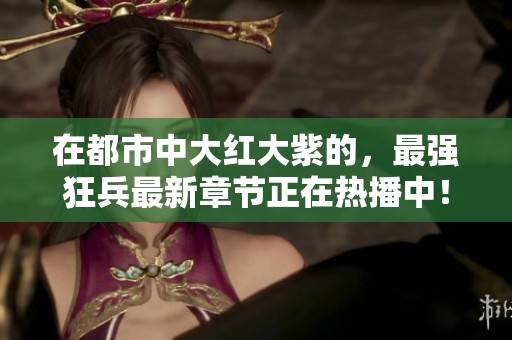 在都市中大红大紫的，最强狂兵最新章节正在热播中！