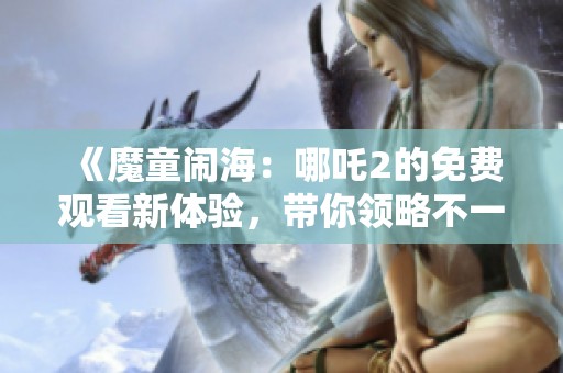《魔童闹海：哪吒2的免费观看新体验，带你领略不一样的精彩》