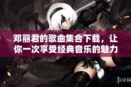 邓丽君的歌曲集合下载，让你一次享受经典音乐的魅力与情感
