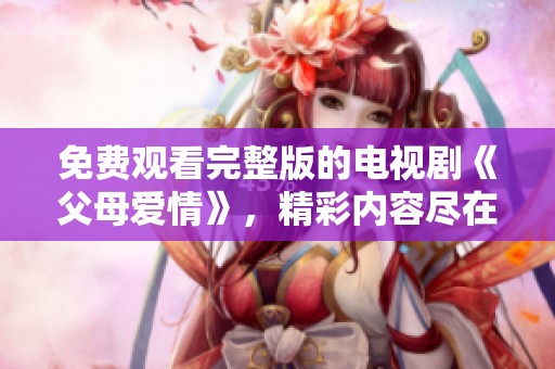 免费观看完整版的电视剧《父母爱情》，精彩内容尽在这里等你观看