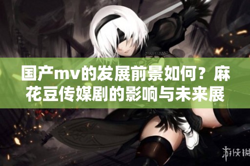 国产mv的发展前景如何？麻花豆传媒剧的影响与未来展望分析