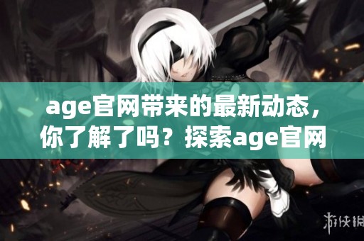 age官网带来的最新动态，你了解了吗？探索age官网提供的精彩内容与服务吧！