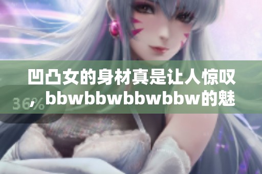 凹凸女的身材真是让人惊叹，bbwbbwbbwbbw的魅力无可抵挡