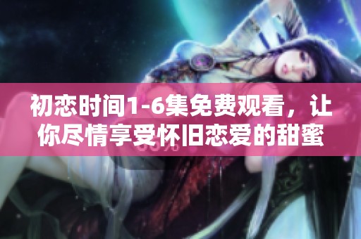初恋时间1-6集免费观看，让你尽情享受怀旧恋爱的甜蜜瞬间