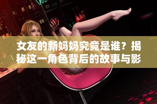女友的新妈妈究竟是谁？揭秘这一角色背后的故事与影响
