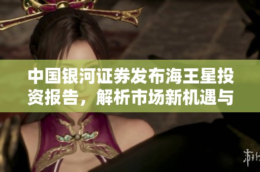 中国银河证券发布海王星投资报告，解析市场新机遇与挑战