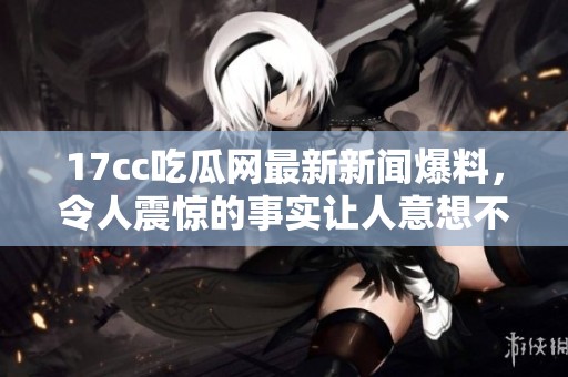17cc吃瓜网最新新闻爆料，令人震惊的事实让人意想不到。