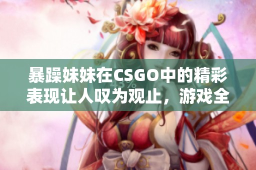暴躁妹妹在CSGO中的精彩表现让人叹为观止，游戏全程嗨翻全场！