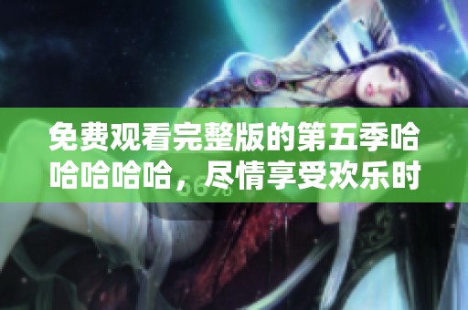 免费观看完整版的第五季哈哈哈哈哈，尽情享受欢乐时光！