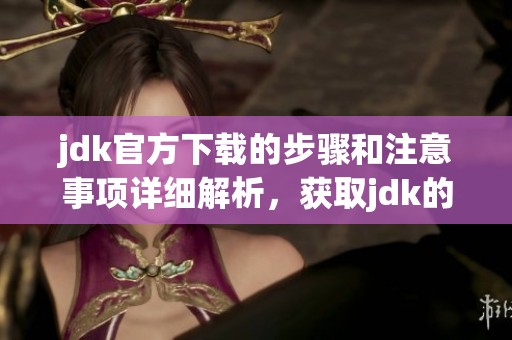jdk官方下载的步骤和注意事项详细解析，获取jdk的最佳来源和方法