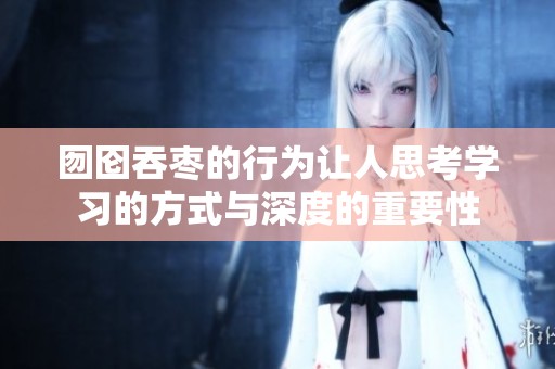 囫囵吞枣的行为让人思考学习的方式与深度的重要性