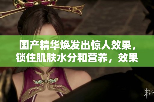 国产精华焕发出惊人效果，锁住肌肤水分和营养，效果如何让人期待