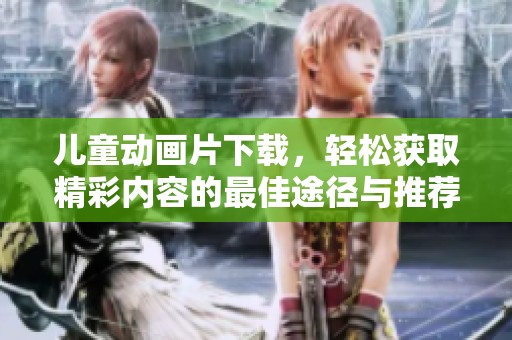 儿童动画片下载，轻松获取精彩内容的最佳途径与推荐