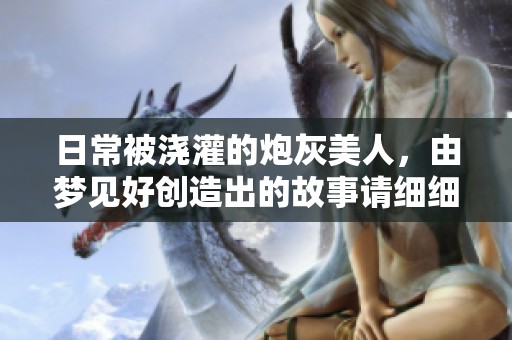日常被浇灌的炮灰美人，由梦见好创造出的故事请细细品味