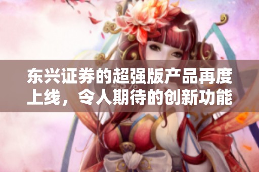 东兴证券的超强版产品再度上线，令人期待的创新功能展现出色性能