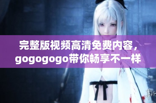 完整版视频高清免费内容，gogogogo带你畅享不一样的体验。
