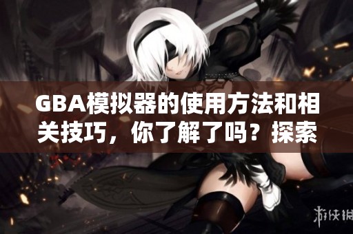GBA模拟器的使用方法和相关技巧，你了解了吗？探索其中的秘密与乐趣吧！