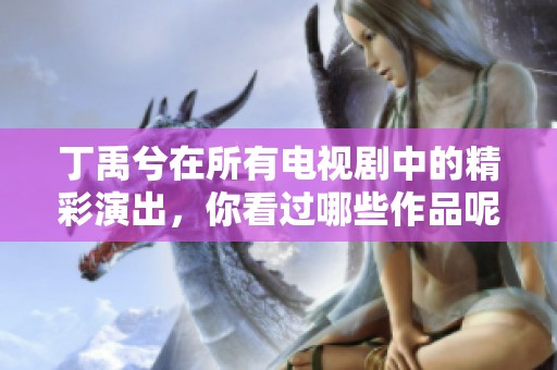丁禹兮在所有电视剧中的精彩演出，你看过哪些作品呢