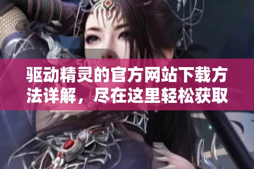 驱动精灵的官方网站下载方法详解，尽在这里轻松获取驱动精灵最新版本