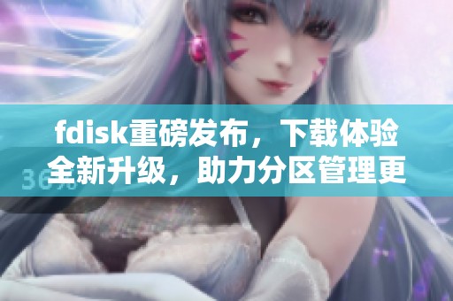 fdisk重磅发布，下载体验全新升级，助力分区管理更轻松
