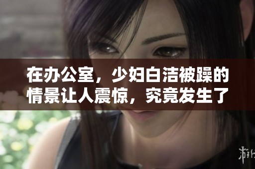 在办公室，少妇白洁被躁的情景让人震惊，究竟发生了什么事情呢