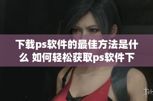 下载ps软件的最佳方法是什么 如何轻松获取ps软件下载链接