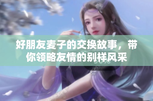 好朋友麦子的交换故事，带你领略友情的别样风采