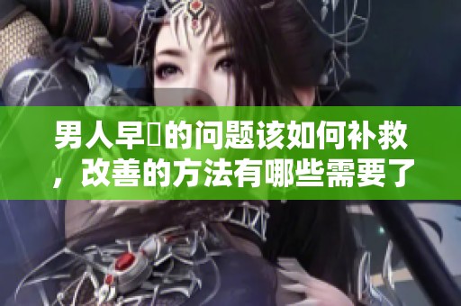 男人早迣的问题该如何补救，改善的方法有哪些需要了解呢