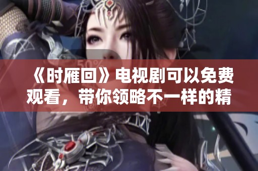 《时雁回》电视剧可以免费观看，带你领略不一样的精彩剧情与感人故事
