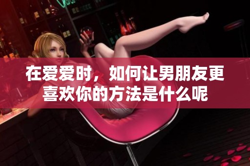 在爱爱时，如何让男朋友更喜欢你的方法是什么呢