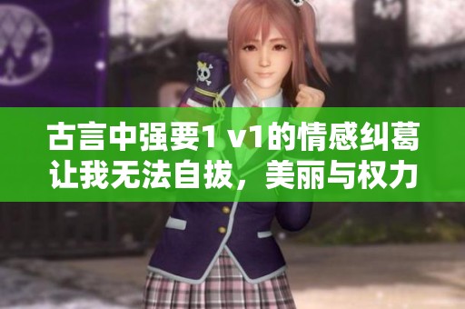 古言中强要1 v1的情感纠葛让我无法自拔，美丽与权力交织的故事令人心动不已。