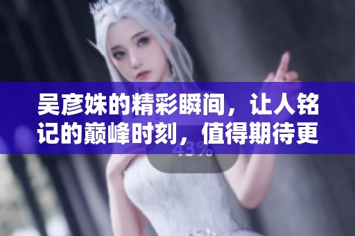 吴彦姝的精彩瞬间，让人铭记的巅峰时刻，值得期待更多表现。