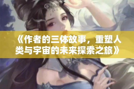 《作者的三体故事，重塑人类与宇宙的未来探索之旅》