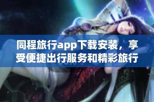 同程旅行app下载安装，享受便捷出行服务和精彩旅行体验