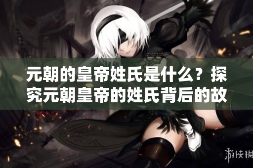 元朝的皇帝姓氏是什么？探究元朝皇帝的姓氏背后的故事