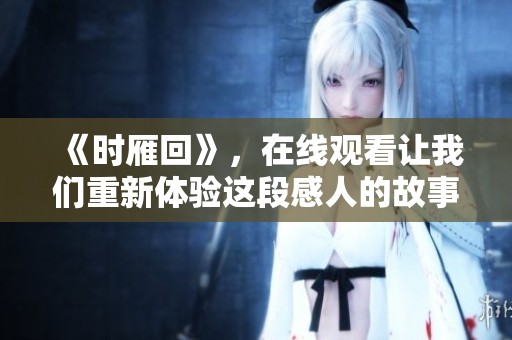 《时雁回》，在线观看让我们重新体验这段感人的故事与情感奇遇