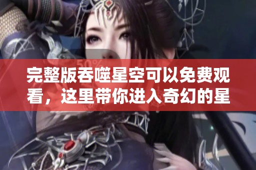 完整版吞噬星空可以免费观看，这里带你进入奇幻的星际冒险之旅