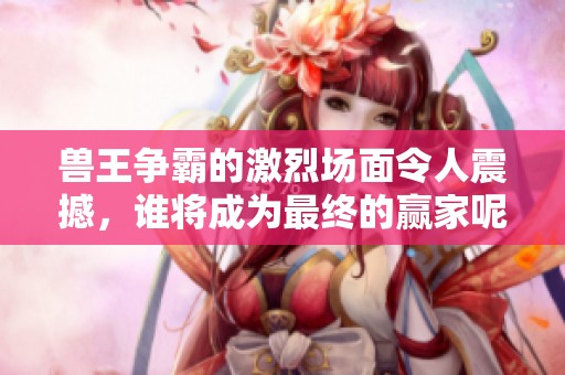 兽王争霸的激烈场面令人震撼，谁将成为最终的赢家呢