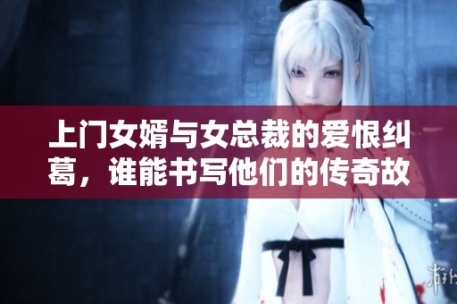 上门女婿与女总裁的爱恨纠葛，谁能书写他们的传奇故事