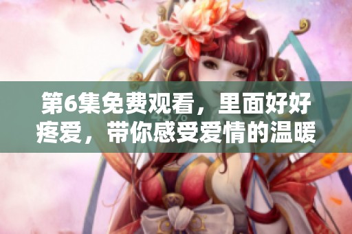 第6集免费观看，里面好好疼爱，带你感受爱情的温暖与感动