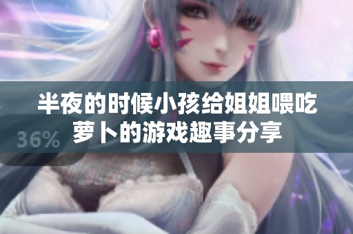 半夜的时候小孩给姐姐喂吃萝卜的游戏趣事分享