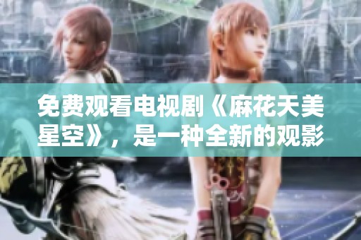 免费观看电视剧《麻花天美星空》，是一种全新的观影体验！